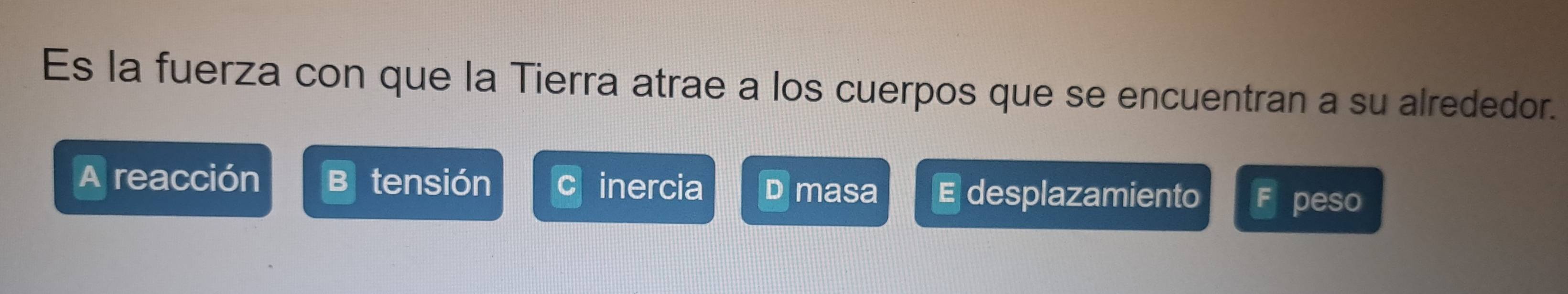 Es la fuerza con que la Tierra atrae a los cuerpos que se encuentran a su alrededor.
A reacción tensión inercia D masa E desplazamiento F peso