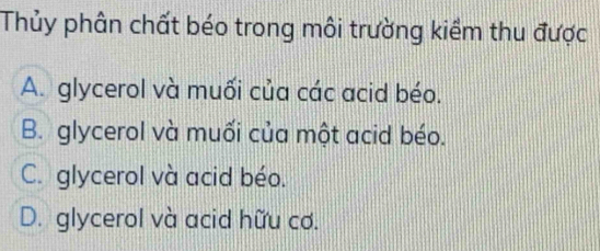 Thủy phân chất béo trong môi trường kiềm thu được
A. glycerol và muối của các acid béo.
B. glycerol và muối của một acid béo.
C. glycerol và acid béo.
D. glycerol và acid hữu cơ.