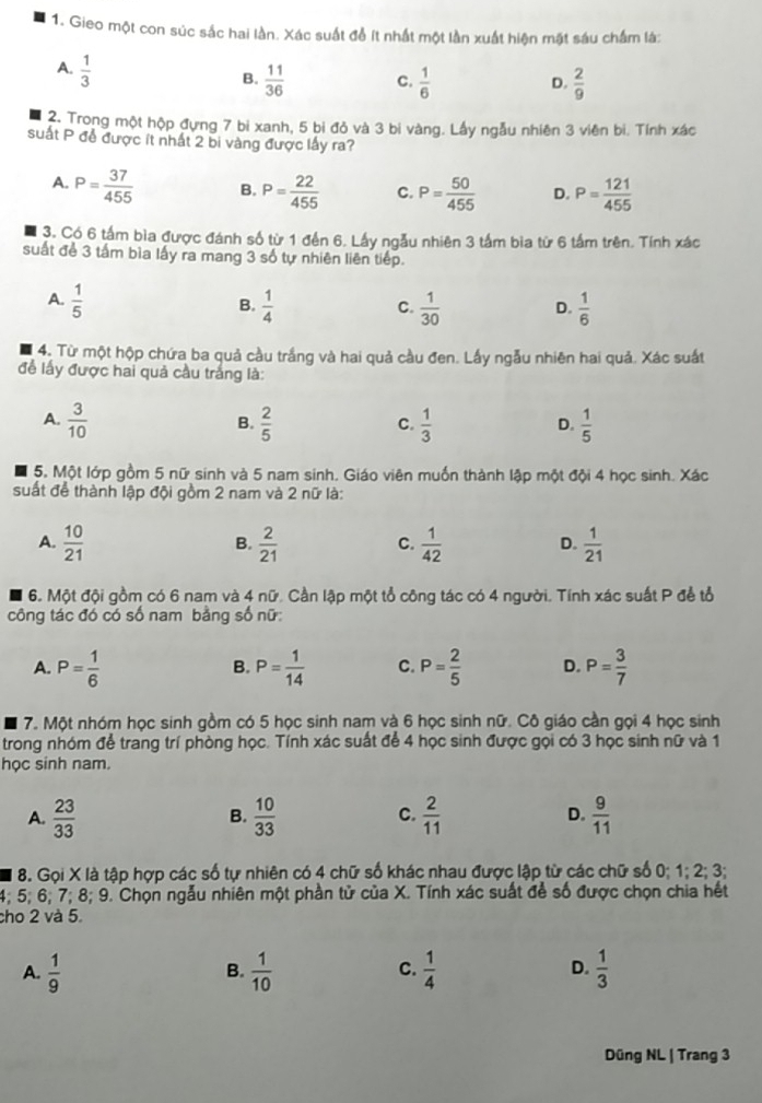 Gieo một con súc sắc hai lần. Xác suất để ít nhất một lần xuất hiện mặt sáu chẩm là:
A.  1/3 
B.  11/36  C.  1/6  D.  2/9 
2. Trong một hộp đựng 7 bi xanh, 5 bị đỏ và 3 bi vàng. Lấy ngẫu nhiên 3 viên bi. Tính xác
suất P đề được ít nhất 2 bi vàng được lấy ra?
A. P= 37/455  B. P= 22/455  C. P= 50/455  D. P= 121/455 
3. Có 6 tấm bìa được đánh số từ 1 đến 6. Lấy ngẫu nhiên 3 tấm bia từ 6 tầm trên. Tính xác
suất để 3 tấm bìa lấy ra mang 3 số tự nhiên liên tiếp.
A.  1/5   1/4   1/30  D.  1/6 
B.
C.
4. Từ một hộp chứa ba quả cầu trắng và hai quả cầu đen. Lấy ngẫu nhiên hai quả. Xác suất
đề lấy được hai quả cầu trắng là:
A.  3/10   2/5   1/3   1/5 
B.
C.
D.
5. Một lớp gồm 5 nữ sinh và 5 nam sinh. Giáo viên muốn thành lập một đội 4 học sinh. Xác
suất để thành lập đội gồm 2 nam và 2 nữ là:
A.  10/21   2/21   1/42   1/21 
B.
C.
D.
6. Một đội gồm có 6 nam và 4 nữ. Cần lập một tổ công tác có 4 người. Tính xác suất P để tổ
công tác đó có số nam bằng số nữ:
A. P= 1/6  P= 1/14  C. P= 2/5  D. P= 3/7 
B.
7. Một nhóm học sinh gồm có 5 học sinh nam và 6 học sinh nữ. Cô giáo cần gọi 4 học sinh
trong nhóm để trang trí phòng học. Tính xác suất để 4 học sinh được gọi có 3 học sinh nữ và 1
học sinh nam.
A.  23/33   10/33   2/11  D.  9/11 
B.
C.
8. Gọi X là tập hợp các số tự nhiên có 4 chữ số khác nhau được lập từ các chữ số 0; 1; 2; 3;
4; 5; 6; 7; 8; 9. Chọn ngẫu nhiên một phần tử của X. Tính xác suất để số được chọn chia hết
cho 2 và 5.
A.  1/9   1/10   1/4  D.  1/3 
B.
C.
Düng NL | Trang 3
