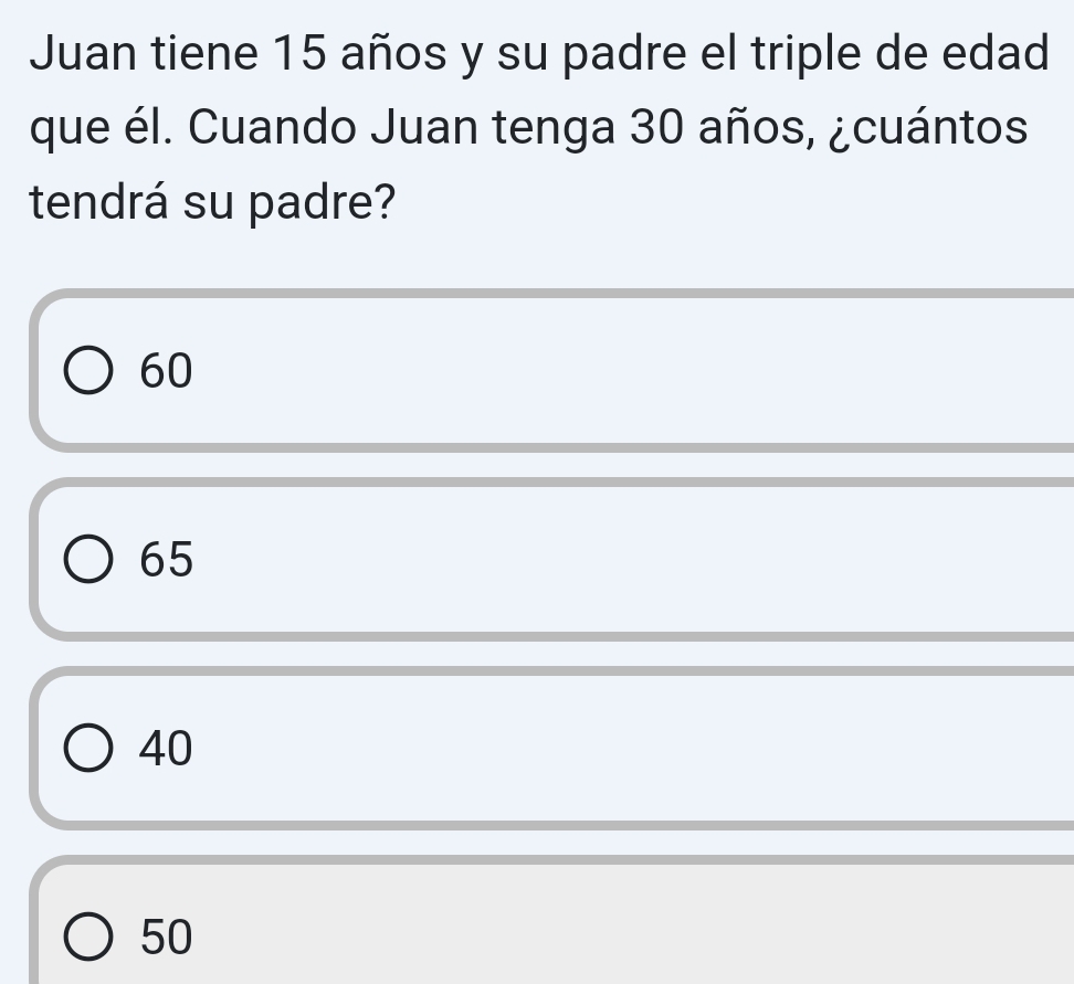 Juan tiene 15 años y su padre el triple de edad
que él. Cuando Juan tenga 30 años, ¿cuántos
tendrá su padre?
60
65
40
50