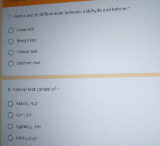 Give a test to differentiate between aldehyde and ketone *
Lucas test
Brady's test
Tollens' test
lodoform test
8. Tollens' test consist of *
KMnO_4, H_3O^+
Cu^(2+), OH^-
Ag(NH_3)_2 , OH
LiAlH_4, H_2O^+