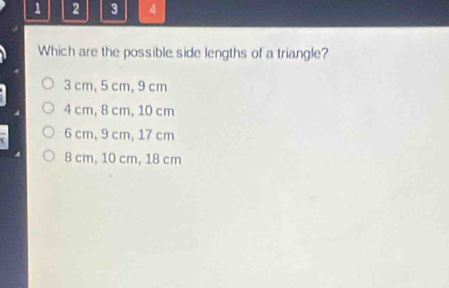 1 2 3 4
Which are the possible side lengths of a triangle?
3 cm, 5 cm, 9 cm
4 cm, 8 cm, 10 cm
6 cm, 9 cm, 17 cm
8 cm, 10 cm, 18 cm