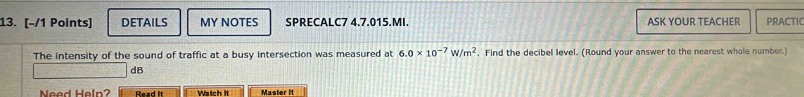 DETAILS MY NOTES SPRECALC7 4.7.015.MI. ASK YOUR TEACHER PRACTIC 
The intensity of the sound of traffic at a busy intersection was measured at 6.0* 10^(-7)W/m^2. Find the decibel level. (Round your answer to the nearest whole number.) 
dB 
Need Help? Read It Watch It Master It