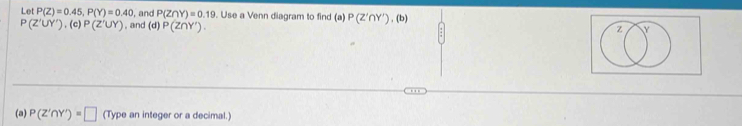 Let P(Z)=0.45, P(Y)=0.40 , and P(Z∩ Y)=0.19 Use a Venn diagram to find (a) P(Z'∩ Y')
P(Z'UY') , (c) P(Z^+UY) , and (d) P(Z∩ Y'). , (b) 
(a) P(Z'∩ Y')=□ (Type an integer or a decimal.)