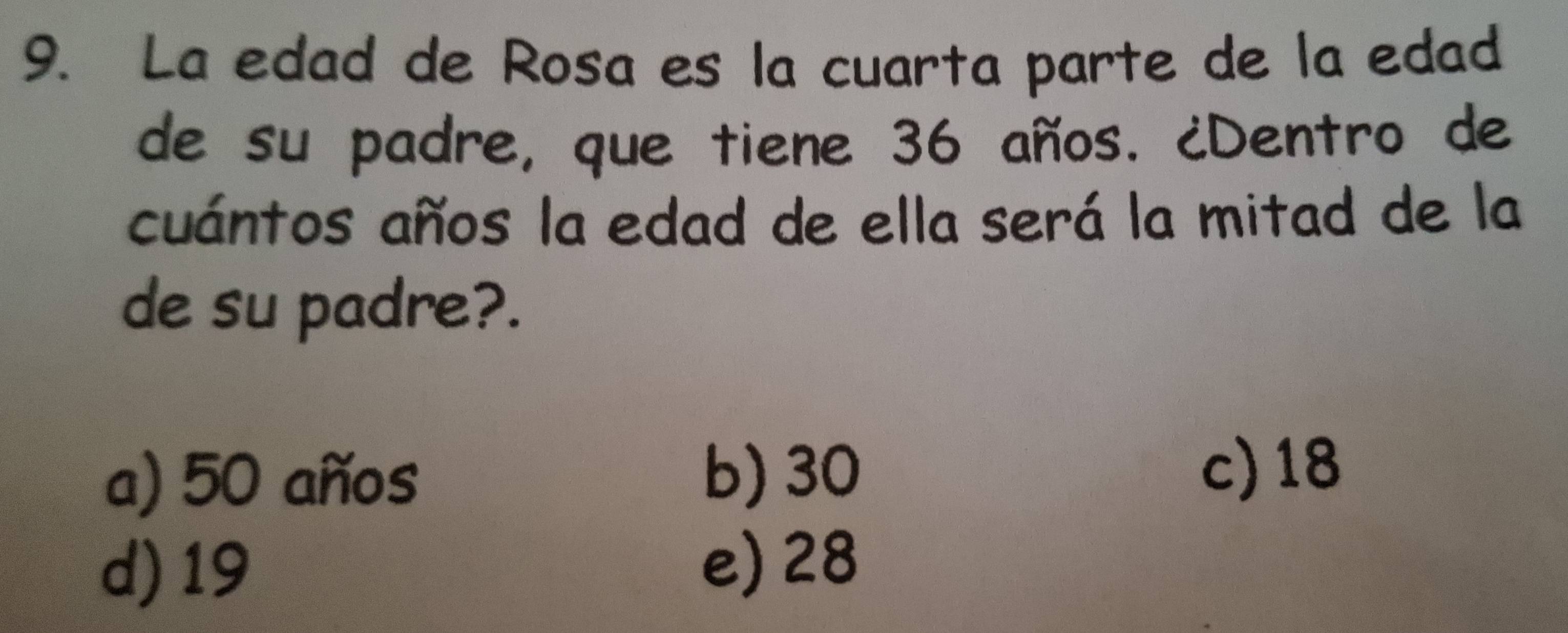 La edad de Rosa es la cuarta parte de la edad
de su padre, que tiene 36 años. ¿Dentro de
cuántos años la edad de ella será la mitad de la
de su padre?.
a) 50 años b) 30 c) 18
d) 19 e) 28