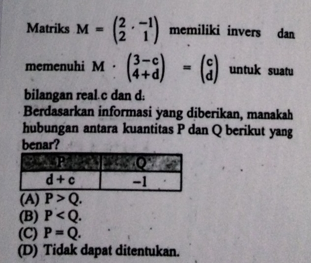 Matriks M=beginpmatrix 2&-1 2&1endpmatrix memiliki invers dan
memenuhi M beginpmatrix 3-c 4+dendpmatrix =beginpmatrix c dend(pmatrix)° untuk suatu
bilangan real.c dan d:
Berdasarkan informasi yang diberikan, manakah
hubungan antara kuantitas P dan Q berikut yang
benar?
(A) P>Q.
(B) P
(C) P=Q.
(D) Tidak dapat ditentukan.