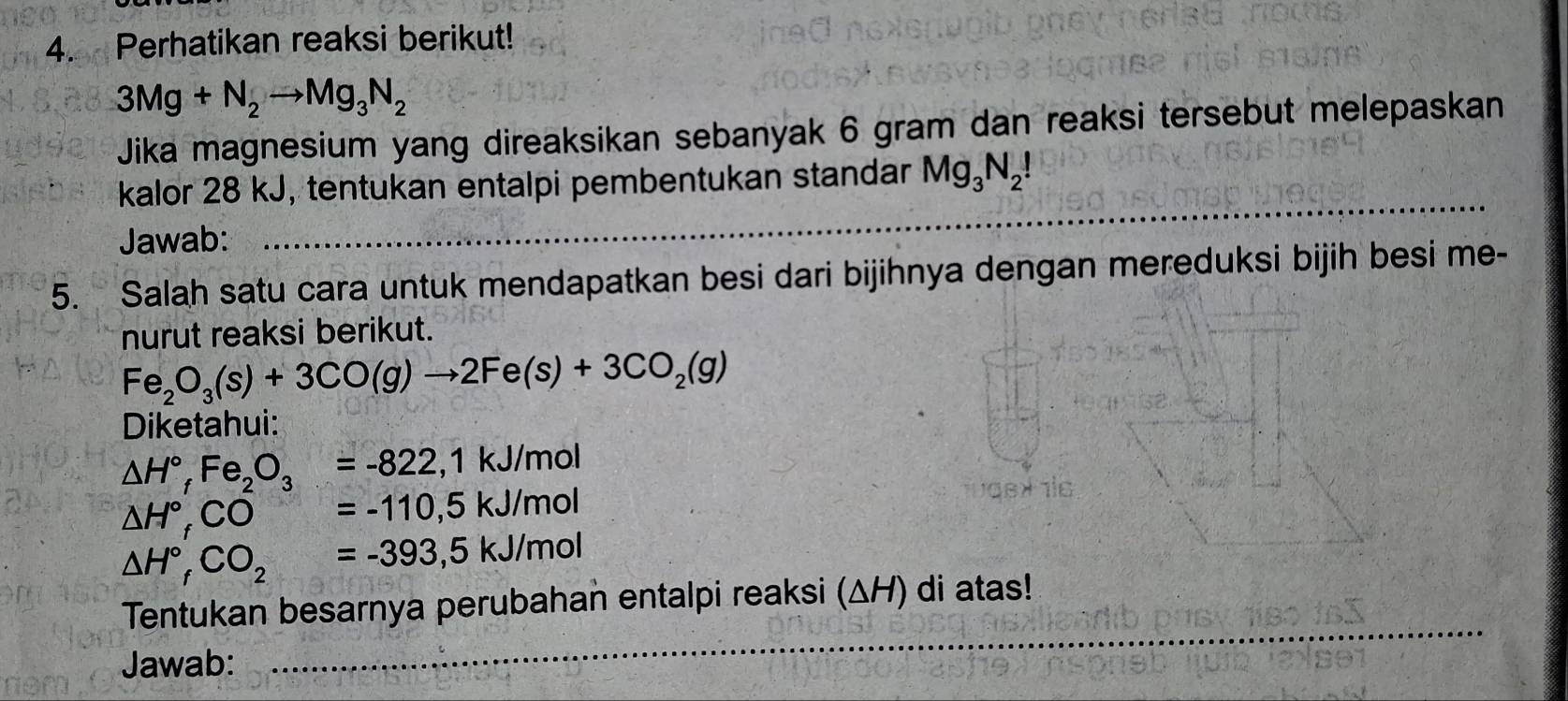 Perhatikan reaksi berikut!
3Mg+N_2to Mg_3N_2
Jika magnesium yang direaksikan sebanyak 6 gram dan reaksi tersebut melepaskan 
_ 
kalor 28 kJ, tentukan entalpi pembentukan standar Mg_3N_2!
Jawab: 
_ 
__ 
5. Salah satu cara untuk mendapatkan besi dari bijihnya dengan mereduksi bijih besi me- 
nurut reaksi berikut.
Fe_2O_3(s)+3CO(g)to 2Fe(s)+3CO_2(g)
Diketahui:
△ H°, Fe_2O_3=-822, 1kJ/mol
△ H°, CO=-110, 5kJ/mol
△ H°, CO_2=-393, 5kJ/mol
Tentukan besarnya perubahan entalpi reaksi (ΔH) di atas! 
Jawab: 
_