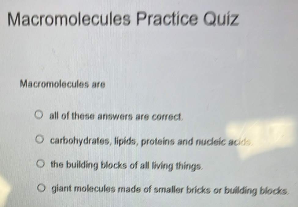 Macromolecules Practice Quíz
Macromolecules are
all of these answers are correct.
carbohydrates, lipids, proteins and nucleic acids.
the building blocks of all living things.
giant molecules made of smaller bricks or building blocks.