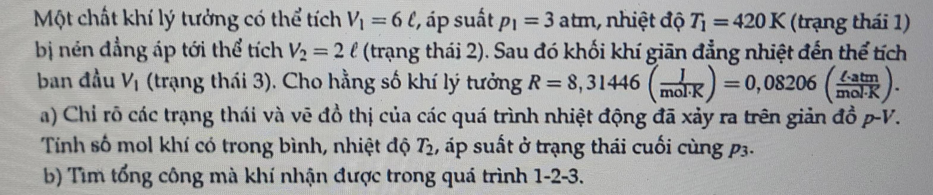 Một chất khí lý tưởng có thể tích V_1=6ell , ', áp suất p_1=3atm 1 nhiệt độ T_1=420K (trạng thái 1) 
bị nén đẳng áp tới thể tích V_2=2ell (trạng thái 2). Sau đó khối khí giān đẳng nhiệt đến thể tích 
ban đầu V_1 (trạng thái 3). Cho hằng số khí lý tưởng R=8,31446( J/mol· K )=0,08206( ell · atm/mol· K ). 
a) Chỉ rõ các trạng thái và vẽ đồ thị của các quá trình nhiệt động đã xảy ra trên giản đồ p-V. 
Tính số mol khí có trong bình, nhiệt độ T_2 , áp suất ở trạng thái cuối cùng p3. 
b) Tìm tổng công mà khí nhận được trong quá trình 1-2-3.