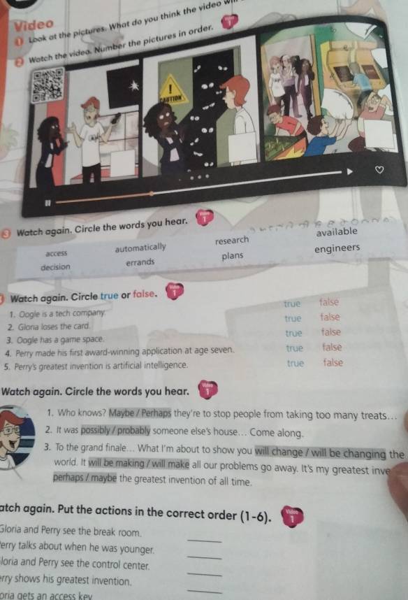 Look at the pictures. What do you think the video w
Watch again. Circle the words you hear.
access automatically research available
decision errands plans engineers
Watch again. Circle true or faise.
true false
1. Oogle is a tech company. false
true
2. Glona loses the card.
3. Oogle has a game space. true false
4. Perry made his first award-winning application at age seven. true false
5. Perry's greatest invention is artificial intelligence. true false
Watch again. Circle the words you hear.
1. Who knows? Maybe / Perhaps they're to stop people from taking too many treats...
2. It was possibly / probably someone else's house... Come along.
3. To the grand finale... What I'm about to show you will change / will be changing the
world. It will be making / will make all our problems go away. It's my greatest inve
perhaps / maybe the greatest invention of all time.
atch again. Put the actions in the correct order (1-6).
_
Gloria and Perry see the break room.
_
Perry talks about when he was younger.
_
loria and Perry see the control center.
rry shows his greatest invention.
oría gets an access kev
_