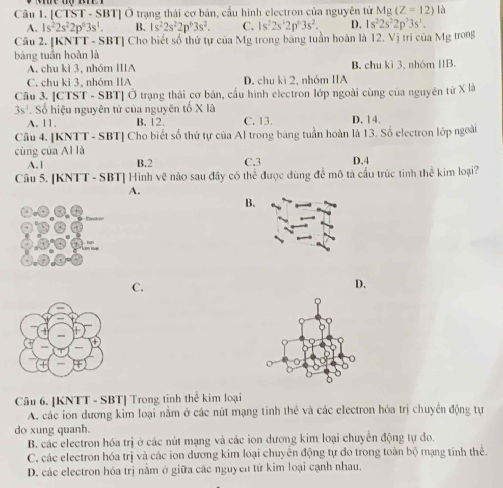 [CTST - SBT] Ở trạng thái cơ bản, cầu hình electron của nguyên tử Mg(Z=12) là
A. 1s^22s^22p^63s^1. B. 1s^22s^22p^63s^2. C. 1s^22s^32p^63s^2. D. 1s^22s^22p^73s^1.
Câu 2. [KNTT - SBT] Cho biết số thứ tự của Mg trong bằng tuần hoàn là 12. Vị trí của Mg trong
bảng tuần hoàn là
A. chu kì 3, nhóm IIIA B. chu kì 3, nhóm IB.
C. chu kì 3, nhóm IIA D. chu kì 2, nhóm IIA
Câu 3. [CTST - SBT] Ở trạng thái cơ bản, cầu hình electron lớp ngoài cùng của nguyên tử X là
3s^2. Số hiệu nguyên từ của nguyên tố X là
A. 11, B. 12. C. 13. D. 14.
Câu 4. [KNTT - SBT] Cho biết số thứ tự của Al trong bảng tuần hoàn là 13. Số electron lớp ngoài
cùng của Al là
A. 1 B.2 C.3 D.4
Câu 5. [KNTT - SBT] Hình vẽ nào sau đây có thể được dùng để mô tả cầu trúc tinh thể kim loại?
A.
B.
-  Élestron
ion
km Đại
C.
D.
Câu 6. [KNTT - SBT] Trong tinh thể kim loại
A. các ion dương kim loại nằm ở các nút mạng tinh thể và các electron hóa trị chuyền động tự
do xung quanh.
B. các electron hóa trị ở các nút mạng và các ion dương kim loại chuyển động tự do.
C. các electron hóa trị và các ion dương kim loại chuyên động tự do trong toàn bộ mạng tinh thể.
D. các electron hóa trị nằm ở giữa các nguyên tử kim loại cạnh nhau.