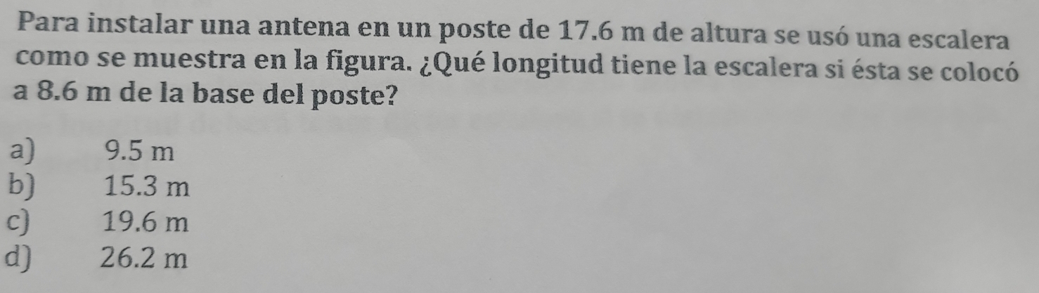 Para instalar una antena en un poste de 17.6 m de altura se usó una escalera
como se muestra en la figura. ¿Qué longitud tiene la escalera si ésta se colocó
a 8.6 m de la base del poste?
a) 9.5 m
b) 15.3 m
c) 19.6 m
d) 26.2 m