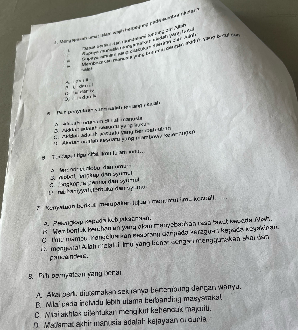 Mengapakah umat Islam wajib berpegang pada sumber akidah
i Dapat berfikir dan mendalami tentang zat Allah
ii. Supaya manusia mengamalkan akidah yang betu
iii. Supaya amalan yang dilakukan diterima oleh Allah
iv. Membezakan manusia yang beramal dengan akidah yang betul da
salah
A. i dan ii
B. i,ii dan iii
C. i,iii dan iv
D. ii,ii dan iv
5. Pilih penyataan yang saIah tentang akidah.
A. Akidah tertanam di hati manusia
B. Akidah adalah sesuatu yang kukuh
C. Akidah adalah sesuatu yang berubah-ubah
D. Akidah adalah sesuatu yang membawa ketenangan
6. Terdapat tiga sifat Ilmu Islam iaitu…
A. terperinci,global dan umum
B. global, lengkap dan syumul
C. lengkap,terperinci dan syumul
D. rabbaniyyah,terbuka dan syumul
7. Kenyataan berikut merupakan tujuan menuntut ilmu kecuali….
A. Pelengkap kepada kebijaksanaan.
B. Membentuk kerohanian yang akan menyebabkan rasa takut kepada Allah.
C. Ilmu mampu mengeluarkan sesorang daripada keraguan kepada keyakinan.
D. mengenal Allah melalui ilmu yang benar dengan menggunakan akal dan
pancaindera.
8. Pilh pernyataan yang benar.
A. Akal perlu diutamakan sekiranya bertembung dengan wahyu.
B. Nilai pada individu lebih utama berbanding masyarakat.
C. Nilai akhlak ditentukan mengikut kehendak majoriti.
D. Matlamat akhir manusia adalah kejayaan di dunia.