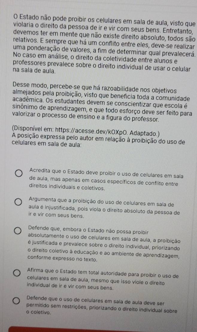 Estado não pode proibir os celulares em sala de aula, visto que
violaria o direito da pessoa de ir e vir com seus bens. Entretanto,
devemos ter em mente que não existe direito absoluto, todos são
relativos. E sempre que há um conflito entre eles, deve-se realizar
uma ponderação de valores, a fim de determinar qual prevalecerá.
No caso em análise, o direito da coletividade entre alunos e
professores prevalece sobre o direito individual de usar o celular
na sala de aula.
Desse modo, percebe-se que há razoabilidade nos objetivos
almejados pela proibição, visto que benefícia toda a comunidade
acadêmica. Os estudantes devem se conscientizar que escola é
sinônimo de aprendizagem, e que todo esforço deve ser feito para
valorizar o processo de ensino e a figura do professor.
(Disponível em: https://acesse.dev/kOXpO. Adaptado.)
A posição expressa pelo autor em relação à proibição do uso de
celulares em sala de aula:
Acredita que o Estado deve proibir o uso de celulares em sala
de aula, mas apenas em casos específicos de conflito entre
direitos individuais e coletivos.
Argumenta que a proibição do uso de celulares em sala de
aula é injustificada, pois viola o direito absoluto da pessoa de
ir e vir com seus bens.
Defende que, embora o Estado não possa proibir
absolutamente o uso de celulares em sala de aula, a proibição
é justificada e prevalece sobre o direito individual, priorizando
o direito coletivo à educação e ao ambiente de aprendizagem,
conforme expresso no texto.
Afirma que o Estado tem total autoridade para proibir o uso de
celulares em sala de aula, mesmo que isso viole o direito
individual de ir e vir com seus bens.
Defende que o uso de celulares em sala de aula deve ser
permitido sem restrições, priorizando o direito individual sobre
o coletivo.