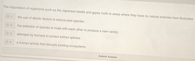 The importation of organisms such as the Japanese beetle and gypsy moth to areas where they have no natural enemies best illustrates
1. the use of abiotic factors to reduce pest species
2 the selection of species to mate with each other to produce a new variety
3 attempts by humans to protect extinct species
4. a human activity that disrupts existing ecosystems
Submit Answer