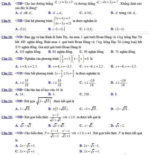 ∠ TH Cho hai đường thẳng d:y=2x+3 và đường thẳng d_2:-4x+2y=7. Khẳng định nào
sau đây là đúng?
A. d_1 cắt d_2. B. d_1⊥ d_2. C. d_1parallel d_2. D. d_1 trùng với d_2.
Câu 9: Giải hệ phương trình beginarrayl 3x+4y=5 4x-3y=15endarray. ta được nghiệm là
A. (3;1). B. (-3;-1).| C. (-3;1). D. (3;-1).
Câu 10: ∠ VD>B an An và bạn Bình đi Siêu Thị. An mua 3 quả bưởi Đoan Hùng và 4 kg hồng Hạc Trì
hết 680 nghìn đồng, Bình mua 4 quả bưởi Đoan Hùng và 5 kg hồng Hạc Trì (cùng loại) hết
870 nghìn đồng. Giá một quả bưởi Đoan Hùng là
A. 110 nghìn đồng. B. 80 nghìn đồng. C. 90 nghìn đồng. D. 70 nghìn đồng.
Câu 11: Nghiệm của phương trình ( 1/2 x+3)(1- 2/5 x)=0 là
A. x=6;x=2,5. B. x=6;x=-2,5. C. x=-6;x=2,5. D. x=-6;x=-2,5.
Câu l2: <1  D Giải bất phương trình 2x- 5/2 ≤ 5x+ 2/3  ta được nghiệm là
A. x≤  19/18 . B. x≥  19/18 . C. x≤  (-19)/18 . D. x≥  (-19)/18 .
Câu 13: Căn bậc hai số học của 16 là
A. ± 4. B. 4 . C. 256 . D. 8 .
Câu 14: Rút gọn sqrt((3-sqrt 10))^2 được kết quả là
A. 3-sqrt(10). B. ± (3-sqrt(10)). C. -3+sqrt(10). D. -3-sqrt(10).
Câu 15: ∠ TH> Rút gọn biểu thức  (x-2)/sqrt(x)+sqrt(2)  với x≥ 0 , ta được kết quả là
A. sqrt(x)-sqrt(2). B. sqrt(x)+sqrt(2). C. x-sqrt(2). D. sqrt(x)-2.
Câu 16: ∠ VD> Cho biểu thức P= (x^2-1)/sqrt(x)-1 - (x^2-x)/sqrt(x)+1  với x≥ 0,x!= 1 Rút gọn biểu thức P ta được kết quả
là
A. 2x-sqrt(x)+1. 2x-sqrt(x)-1.
B.
C. 2x+sqrt(x)+1. 2x+sqrt(x)-1.
D.