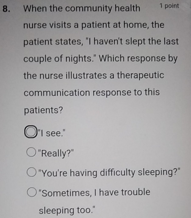 When the community health 1 point
nurse visits a patient at home, the
patient states, "I haven't slept the last
couple of nights." Which response by
the nurse illustrates a therapeutic
communication response to this
patients?
"I see."
"Really?"
"You're having difficulty sleeping?"
"Sometimes, I have trouble
sleeping too."