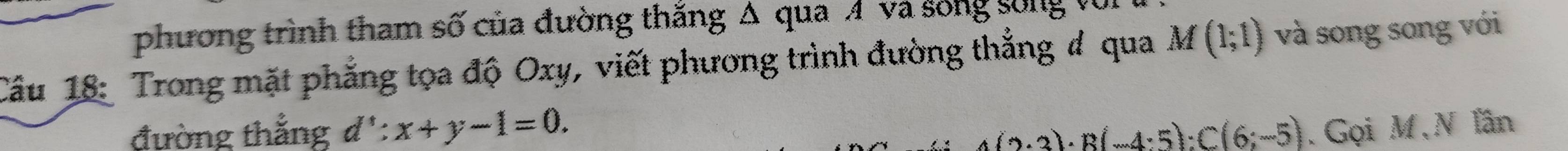 phương trình tham số của đường thắng Δ qua Á và sống sống vũi 
Cầu 18: Trong mặt phẳng tọa độ Oxy, viết phương trình đường thẳng # qua M(1;1) và song song với 
đường thắng d':x+y-1=0. 4(2· 3)· R(-4· 5):C(6;-5). Gọi M,N lần