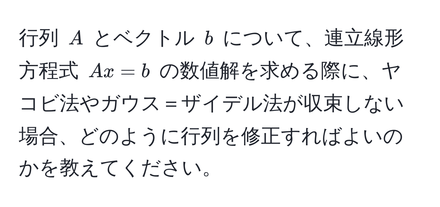 行列 ( A ) とベクトル ( b ) について、連立線形方程式 ( Ax = b ) の数値解を求める際に、ヤコビ法やガウス＝ザイデル法が収束しない場合、どのように行列を修正すればよいのかを教えてください。