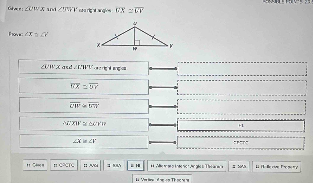 POSSIBLE POINTS. 20.
Given: ∠ UWX and ∠ UWV are right angles; overline UX≌ overline UV
Prove: ∠ X≌ ∠ V
∠ UWX and ∠ UWV are right angles.
overline UX≌ overline UV
overline UW≌ overline UW
△ UXW≌ △ UVW
HL
∠ X≌ ∠ V
CPCTC
:: Given :: CPCTC :: AAS :: SSA :: HL : Alternate Interior Angles Theorem : SAS :: Reflexive Property
: Vertical Angles Theorem