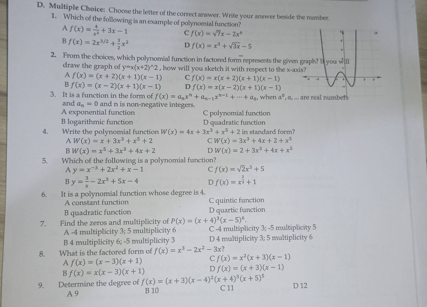 Choose the letter of the correct answer. Write your answer beside the number.
1. Which of the following is an example of polynomial function?
A f(x)= 4/x^3 +3x-1
C f(x)=sqrt(7)x-2x^6
B f(x)=2x^(3/2)+ 3/2 x^2
D f(x)=x^3+sqrt(3x)-5
2. From the choices, which polynomial function in factored form represents the give
draw the graph of y=x(x+2)^wedge 2 , how will you sketch it with respect to the x-a
A f(x)=(x+2)(x+1)(x-1) C f(x)=x(x+2)(x+1)(x-1)
B f(x)=(x-2)(x+1)(x-1) D f(x)=x(x-2)(x+1)(x-1)
3. It is a function in the form of f(x)=a_nx^n+a_n-1x^(n-1)+...+a_0 , when a^0,a,.
and a_n=0 and n is non-negative integers.
A exponential function C polynomial function
B logarithmic function D quadratic function
4. Write the polynomial function W(x)=4x+3x^3+x^5+2 in standard form?
A W(x)=x+3x^3+x^5+2
C W(x)=3x^3+4x+2+x^5
B W(x)=x^5+3x^3+4x+2
D W(x)=2+3x^3+4x+x^5
5. Which of the following is a polynomial function?
A y=x^(-3)+2x^2+x-1
C f(x)=sqrt(2)x^3+5
By= 3/x -2x^3+5x-4
D f(x)=x^(frac 2)3+1
6. It is a polynomial function whose degree is 4.
A constant function C quintic function
B quadratic function D quartic function
7. Find the zeros and multiplicity of P(x)=(x+4)^3(x-5)^6.
A -4 multiplicity 3; 5 multiplicity 6 C -4 multiplicity 3; -5 multiplicity 5
B 4 multiplicity 6; -5 multiplicity 3 D 4 multiplicity 3; 5 multiplicity 6
8. What is the factored form of f(x)=x^3-2x^2-3x 2
A f(x)=(x-3)(x+1)
C f(x)=x^2(x+3)(x-1)
B f(x)=x(x-3)(x+1)
D f(x)=(x+3)(x-1)
9. Determine the degree of f(x)=(x+3)(x-4)^2(x+4)^3(x+5)^5 D 12
A 9 B 10 C 11