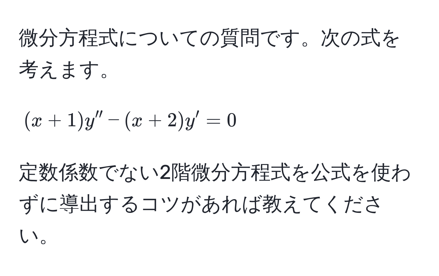 微分方程式についての質問です。次の式を考えます。  
[
(x+1)y'' - (x+2)y' = 0
]  
定数係数でない2階微分方程式を公式を使わずに導出するコツがあれば教えてください。