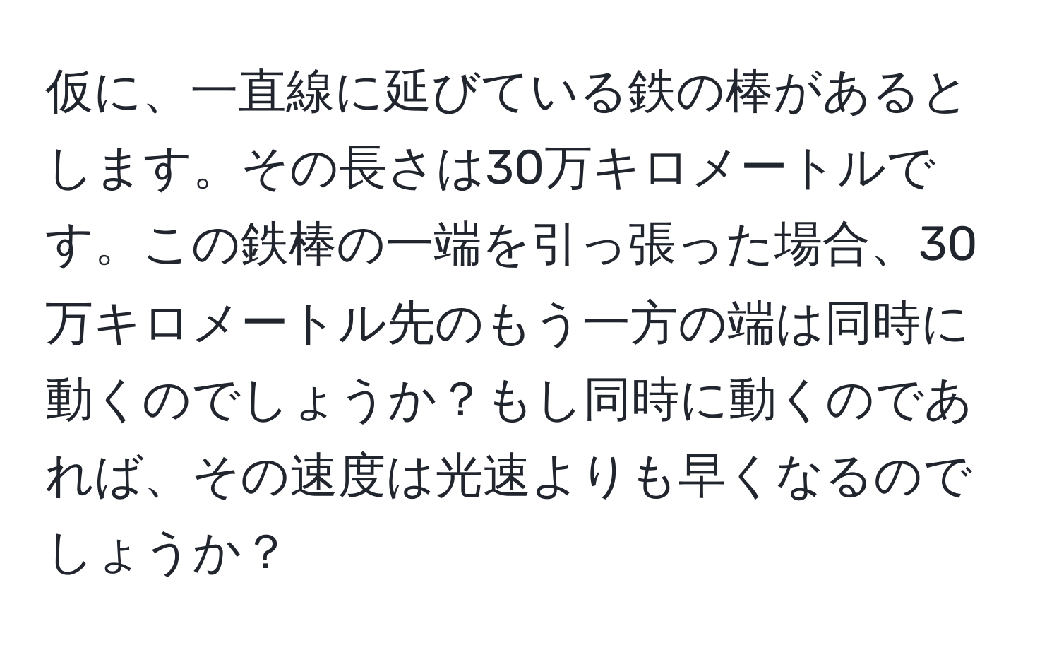 仮に、一直線に延びている鉄の棒があるとします。その長さは30万キロメートルです。この鉄棒の一端を引っ張った場合、30万キロメートル先のもう一方の端は同時に動くのでしょうか？もし同時に動くのであれば、その速度は光速よりも早くなるのでしょうか？