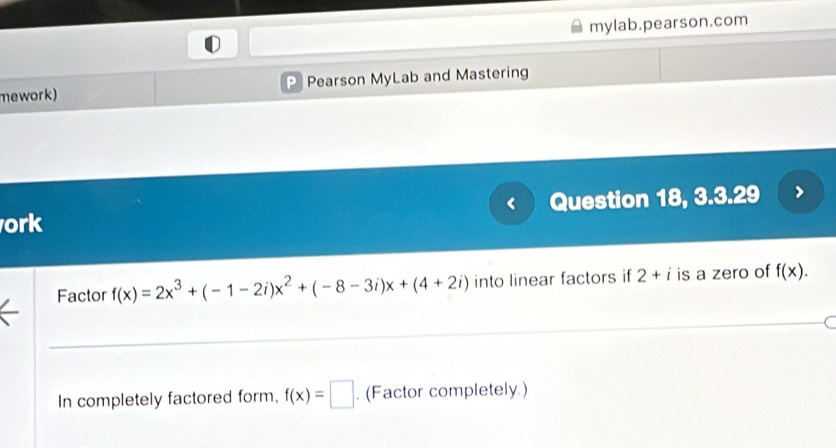 mylab.pearson.com 
mework) P Pearson MyLab and Mastering 
ork Question 18, 3.3.29 
Factor f(x)=2x^3+(-1-2i)x^2+(-8-3i)x+(4+2i) into linear factors if 2+i is a zero of f(x). 
In completely factored form, f(x)=□. (Factor completely.)