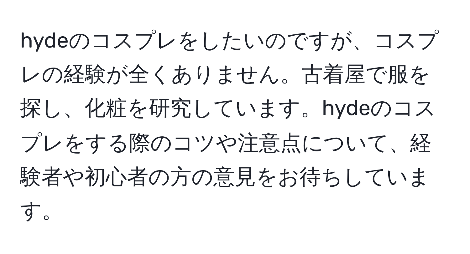 hydeのコスプレをしたいのですが、コスプレの経験が全くありません。古着屋で服を探し、化粧を研究しています。hydeのコスプレをする際のコツや注意点について、経験者や初心者の方の意見をお待ちしています。