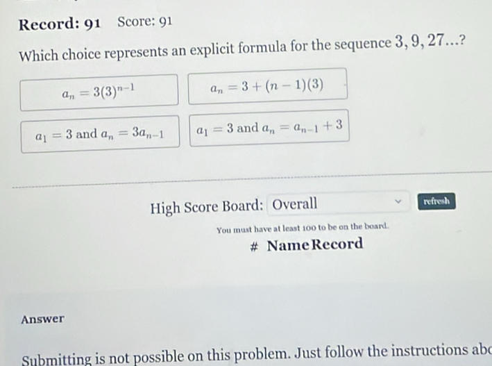 Record: 91 Score: 91
Which choice represents an explicit formula for the sequence 3, 9, 27...?
a_n=3(3)^n-1
a_n=3+(n-1)(3)
a_1=3 and a_n=3a_n-1 a_1=3 and a_n=a_n-1+3
High Score Board: Overall refresh
You must have at least 100 to be on the board.
# Name Record
Answer
Submitting is not possible on this problem. Just follow the instructions abe