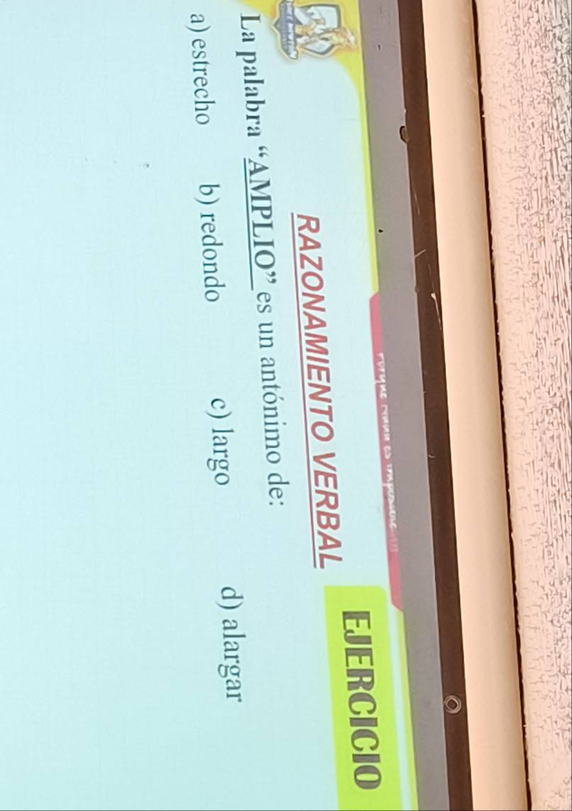 ue mun 
EJERCICIO
RAZONAMIENTO VERBAL
La palabra “AMPLIO” es un antónimo de:
a) estrecho b) redondo c) largo d) alargar