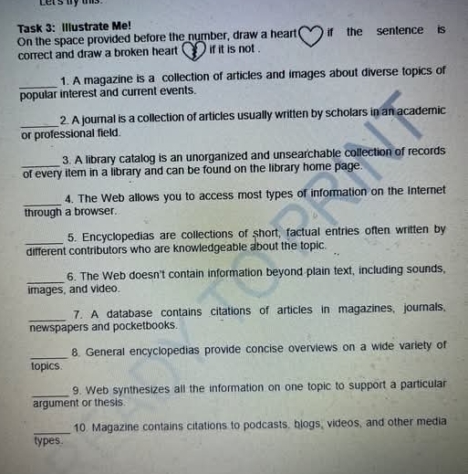 Let's try this 
Task 3: Illustrate Me! 
On the space provided before the number, draw a heart if the sentence is 
correct and draw a broken heart ( ) if it is not . 
_ 
1. A magazine is a collection of articles and images about diverse topics of 
popular interest and current events. 
_ 
2. A journal is a collection of articles usually written by scholars in an academic 
or professional field. 
3. A library catalog is an unorganized and unsearchable collection of records 
_of every item in a library and can be found on the library home page. 
_ 
4. The Web allows you to access most types of information on the internet 
through a browser. 
_5. Encyclopedias are collections of short, factual entries often written by 
different contributors who are knowledgeable about the topic. 
_ 
6. The Web doesn't contain information beyond plain text, including sounds, 
images, and video. 
_ 
7. A database contains citations of articles in magazines, journals, 
newspapers and pocketbooks. 
_ 
8. General encyclopedias provide concise overviews on a wide variety of 
topics. 
_9. Web synthesizes all the information on one topic to support a particular 
argument or thesis. 
_10. Magazine contains citations to podcasts, blogs, videos, and other media 
types.