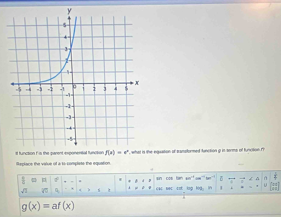 equation of transformed function g in terms of function f?
Replace the value of a to complete the equation.
.
 □ /□   (0) |0| □^(□) + = a β ε sin cos tan sin^(-1)cos^(-1)tan^(-1) overline □  □ / ^ n sumlimits _12
π
sqrt(□ ) sqrt[□](□ ) □ _□  x < > 2 A μ ρ csc sec sec cot log log _□  ln Ⅱ 1 2 U
□ □ _ 
g(x)=af(x)