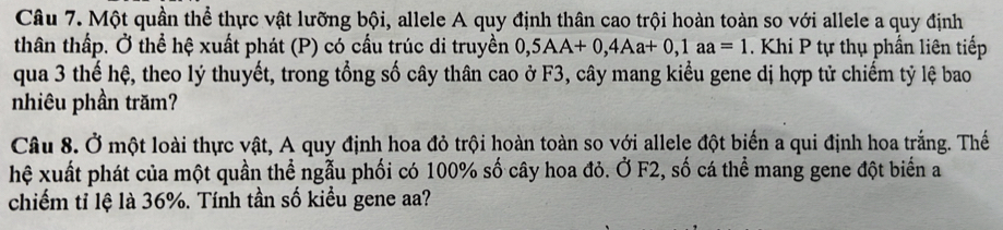 Một quần thể thực vật lưỡng bội, allele A quy định thân cao trội hoàn toàn so với allele a quy định 
thân thấp. Ở thể hệ xuất phát (P) có cấu trúc di truyền 0,5AA+0, 4Aa+0, 1aa=1. Khi P tự thụ phần liên tiếp 
qua 3 thế hệ, theo lý thuyết, trong tổng số cây thân cao ở F3, cây mang kiểu gene dị hợp tử chiếm tỷ lệ bao 
nhiêu phần trăm? 
Câu 8. Ở một loài thực vật, A quy định hoa đỏ trội hoàn toàn so với allele đột biến a qui định hoa trắng. Thế 
hệ xuất phát của một quần thể ngẫu phối có 100% số cây hoa đỏ. Ở F2, số cá thể mang gene đột biển a 
chiếm tỉ lệ là 36%. Tính tần số kiểu gene aa?