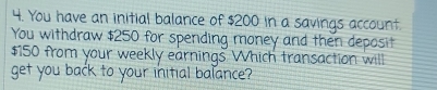 You have an initial balance of $200 in a savings account 
You withdraw $250 for spending money and then deposit
$150 from your weekly earnings. Which transaction will 
get you back to your initial balance?