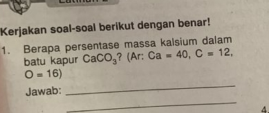 Kerjakan soal-soal berikut dengan benar! 
1. Berapa persentase massa kalsium dalam 
batu kapur CaCO_3 ? (Ar: Ca=40, C=12,
O=16)
Jawab: 
_ 
_ 
4