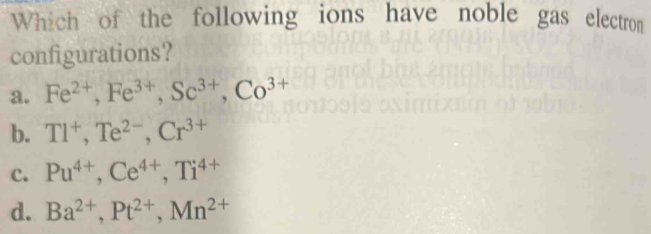 Which of the following ions have noble gas electron
configurations?
a. Fe^(2+), Fe^(3+), Sc^(3+), Co^(3+)
b. Tl^+, Te^(2-), Cr^(3+)
c. Pu^(4+), Ce^(4+), Ti^(4+)
d. Ba^(2+), Pt^(2+), Mn^(2+)