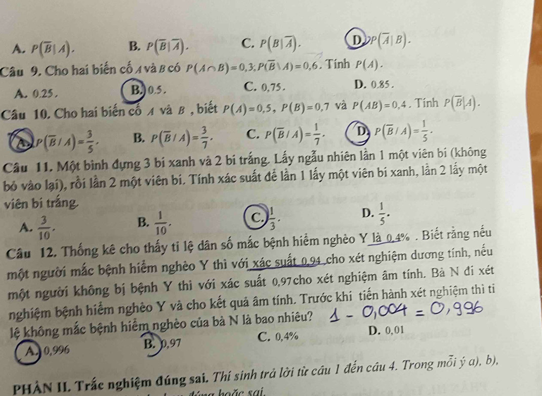 A. P(overline B|A). B. P(overline B|overline A). C. P(B|overline A). D P(overline A|B).
Câu 9. Cho hai biến cố A và B có P(A∩ B)=0,3;P(overline B|A)=0,6. Tính P(A).
A. 0.25. B.) 0.5 .
C. 0,75. D. 0.85 .
Câu 10. Cho hai biến cố A và B , biết P(A)=0,5,P(B)=0,7 và P(AB)=0,4. Tính P(overline B|A).
s P(overline B/A)= 3/5 . B. P(overline B/A)= 3/7 . C. P(overline B/A)= 1/7 . D P(overline B/A)= 1/5 .
Cầu 11. Một bình đựng 3 bí xanh và 2 bí trắng. Lấy ngẫu nhiên lần 1 một viên bi (không
bỏ vào lại), rồi lần 2 một viên bí. Tính xác suất để lần 1 lấy một viên bí xanh, lần 2 lấy một
viên bí trắng
B.
A.  3/10 .  1/10 .
D.
C.  1/3 .  1/5 .
Câu 12. Thống kê cho thấy tỉ lệ dân số mắc bệnh hiểm nghèo Y là 0.4% . Biết rằng nếu
một người mắc bệnh hiểm nghèo Y thì với xác suất 0,94 cho xét nghiệm dương tính, nếu
một người không bị bệnh Y thì với xác suất 0,97cho xét nghiệm âm tính. Bà N đi xét
nghiệm bệnh hiểm nghêo Y và cho kết quả âm tính. Trước khi tiến hành xét nghiệm thì ti
lệ không mắc bệnh hiểm nghèo của bà N là bao nhiêu?
C. 0,4% D. 0,01
A. 0,996 B. 0,97
PHẢN II Trắc nghiệm đúng sai. Thí sinh trả lời từ cầu 1 đến cầu 4. Trong mỗi ý a), b),
hoặ c sai.