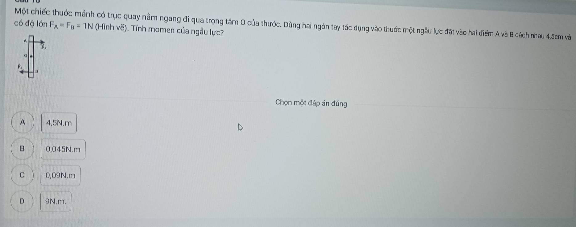 Một chiếc thuớc mảnh có trục quay nằm ngang đi qua trọng tâm O của thước. Dùng hai ngón tay tác dụng vào thuớc một ngẫu lực đặt vào hai điểm A và B cách nhau 4,5cm và
có độ lớn F_A=F_B=1N (Hình vẽ). Tính momen của ngẫu lực?
O
F 。
B
Chọn một đáp án đúng
A 4,5N. m
B 0,045N.m
C 0,09N.m
D 9N.m.