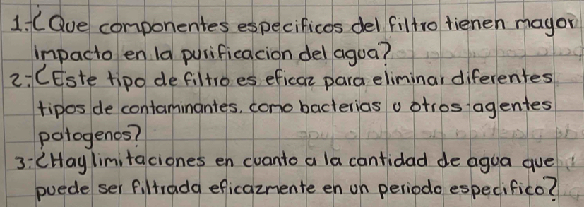 COue componentes especificos del filtro fienen mayor 
impacto en 1a purificacion del agua? 
2: CEste tipo defiltroes eficaz para eliminal diferentes 
tipos de contaminantes, cono bacterias v otros agentes 
patogenos? 
3: (Hay limitaciones en cvanto a la cantidad de agua gue 
puede ser filtrada eficaznente en on periodo especifico?