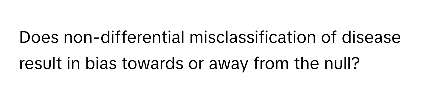 Does non-differential misclassification of disease result in bias towards or away from the null?