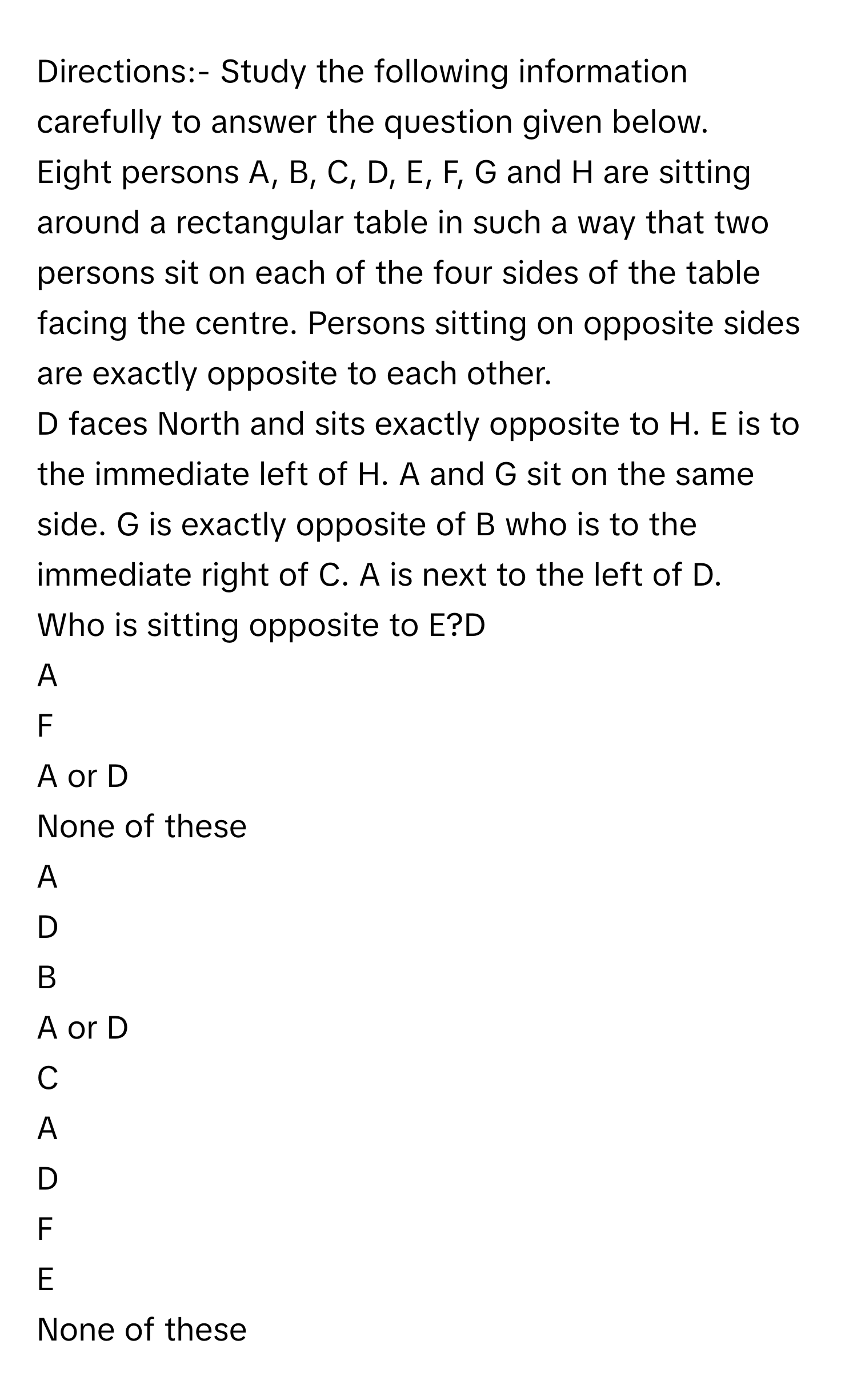 Directions:- Study the following information carefully to answer the question given below.
Eight persons A, B, C, D, E, F, G and H are sitting around a rectangular table in such a way that two persons sit on each of the four sides of the table facing the centre. Persons sitting on opposite sides are exactly opposite to each other.
D faces North and sits exactly opposite to H. E is to the immediate left of H. A and G sit on the same side. G is exactly opposite of B who is to the immediate right of C. A is next to the left of D.
Who is sitting opposite to E?D
A
F
A or D
None of these

A  
D 


B  
A or D 


C  
A 


D  
F 


E  
None of these