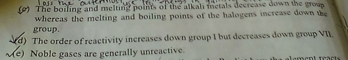 (2) The boiling and melting points of the alkali metals decrease down the group
whereas the melting and boiling points of the halogens increase down the
group.
d) The order of reactivity increases down group I but decreases down group VII.
(e) Noble gases are generally unreactive.