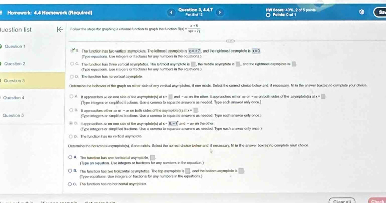 Homework: 4.4 Homework (Required) Question 3, 4.4.7 Part 8 of 12 HW Beare: 40%, 2 of 5 points  Points: 0 of 1
uestion list Foflow the steps for graphing a rational function to graph the function R(x)= (x+5)/x(x+7) 
Question 1 ( The function has two vertical asymptotes. The leftmost usymptote is x=-7 , and the rightmost asymptote is x=0
(Type equations. Use integers or fractions for any numbers in the equations )
Question 2 C. The function has three vertical asymptotes. The leftmost asymplote is □ , the middle asymptote is □ , and the rightmost asymptote is □
(Type equations. Use integers or tractions for any numbers in the equations.)
Question 3 D. The function has no vertical asymptote.
Determine the behavior of the graph on either side of any vertical asymptotes, if one exists. Select the correct choice below and, if necessary, fill in the answer bax(es) to complete your choice
Question 4 ∩ It approaches ∞ on one side of the asymptote(s) x=□ and - ∞ on the other. It approaches either ∞ or - ∞ on both sides of the asymptote(s) at x=□
(Type integers or simplifed fractions. Use a comma to separate answers as needed. Type each answer only once.)
Question 5 B. It approaches either ∞ or -∞ on both sides of the asymptote(s) 4r x=□
(Type integers or simplified tractions. Use a comma to separate answers as needed. Type each answer only once.j
C. It approaches ∞ on one side of the asymptote(s) at x=0,-7 and - ∞ on the other
(Type integers or simplified fractions. Use a comma to separate answers as needed. Type each answer only once )
0. The function has no vertical asymptote.
Dotermine the horizenfal asymptole(s), if one exists. Select the corect choice below and, if necessary, fill in the answer box(es) to complete your choice
A. The function has one horizontal asymptote, □
(Type an equation. Use integers or fractions for any numbers in the equation)
B. The function has two henzontal asymptotes. The top asymptote in.□ and the bottom asymplote is □
(Type equations. Use integers or tractions for any numbers in the equations.)
C. The function has no horizontal asymptote.
Chert