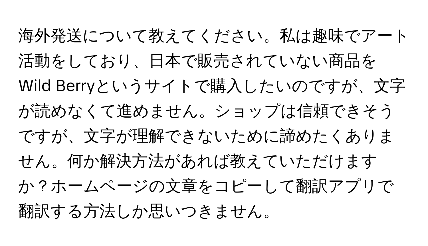 海外発送について教えてください。私は趣味でアート活動をしており、日本で販売されていない商品をWild Berryというサイトで購入したいのですが、文字が読めなくて進めません。ショップは信頼できそうですが、文字が理解できないために諦めたくありません。何か解決方法があれば教えていただけますか？ホームページの文章をコピーして翻訳アプリで翻訳する方法しか思いつきません。