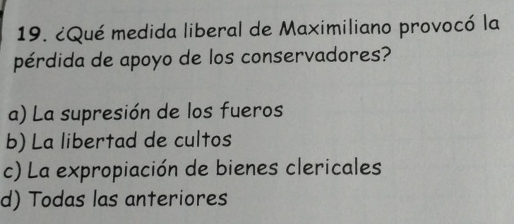 ¿Qué medida liberal de Maximiliano provocó la
pérdida de apoyo de los conservadores?
a) La supresión de los fueros
b) La libertad de cultos
c) La expropiación de bienes clericales
d) Todas las anteriores