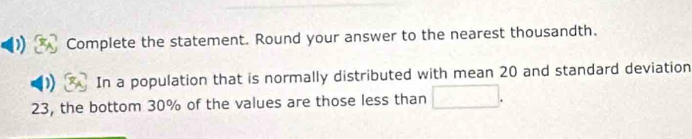 Complete the statement. Round your answer to the nearest thousandth. 
D In a population that is normally distributed with mean 20 and standard deviation
23, the bottom 30% of the values are those less than