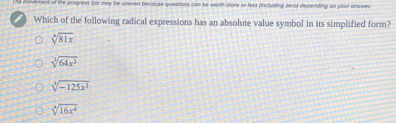 he movement of the progress bar may be uneven because questions can be worth more or less (including zero) depending on your answer.
Which of the following radical expressions has an absolute value symbol in its simplified form?
sqrt[4](81x)
sqrt[3](64x^3)
sqrt[3](-125x^3)
sqrt[4](16x^4)