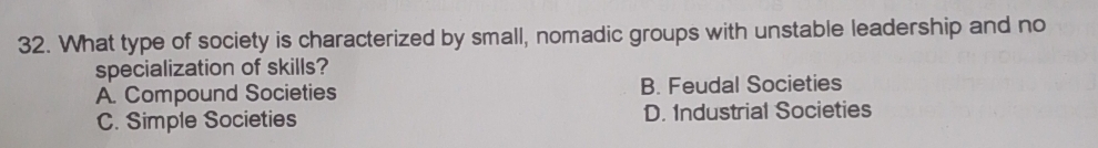 What type of society is characterized by small, nomadic groups with unstable leadership and no
specialization of skills?
A. Compound Societies B. Feudal Societies
C. Simple Societies D. Industrial Societies
