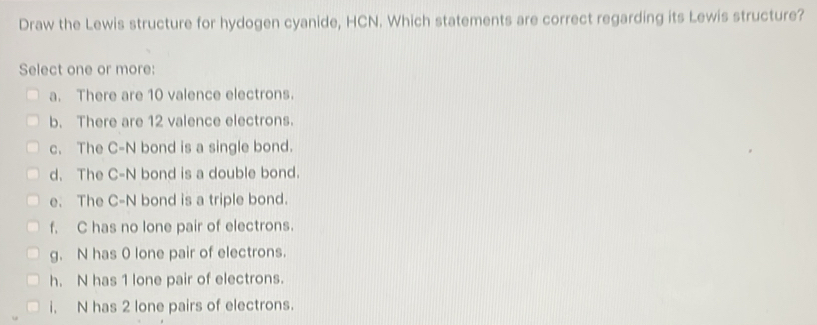 Draw the Lewis structure for hydogen cyanide, HCN. Which statements are correct regarding its Lewis structure?
Select one or more:
a. There are 10 valence electrons.
b. There are 12 valence electrons.
c. The C-N bond is a single bond.
d. The C-N bond is a double bond.
e. The C-N bond is a triple bond.
f. C has no lone pair of electrons.
g. N has 0 lone pair of electrons.
h. N has 1 lone pair of electrons.
i. N has 2 lone pairs of electrons.